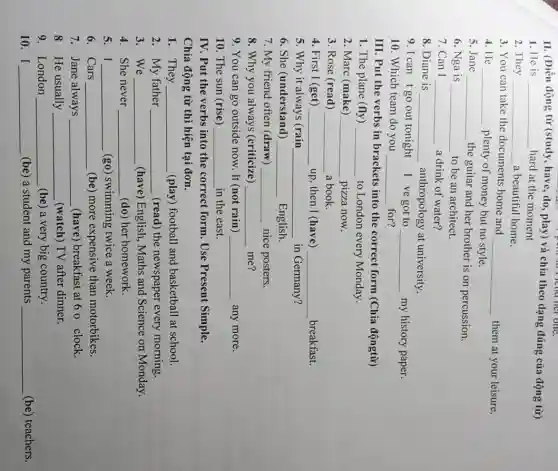 II. (Điền động từ (study)
__
play) và chia theo dạng đúng của động từ)
have, do
1. He is __ hard at the moment
2. They __ a beautiful home.
3. You can take the documents home and
__ them at your leisure.
4. He __ plenty of money but no style.
5. Jane __ the guitar and her brother is on percussion.
6. Nga is __ to be an architect.
7. Can I __ a drink of water?
8. Diane is __ anthropology at university.
9. I can tgo out tonight I ve got to __ my history paper.
10. Which team do you __ for?
III. Put the verbs in brackets into the correct form (Chia độngtừ)
1. The plane (fly) __ to London every Monday.
2. Marc (make) __ pizza now.
3. Rose (read) __ a book.
4. First I (get) __ up, then I (have) __ breakfast.
5. Why it always (rain __ in Germany?
6. She (understand) __ English.
7. My friend often (draw) __ nice posters.
8. Why you always (criticize) __ me?
9. You can go outside now. It (not rain) __ any more
10. The sun (rise) __ in the east.
IV. Put the verbs into the correct form Use Present Simple.
Chia động từ thì hiện tại đơn.
1. They __ (play) football and basketball at school.
2. My father __ (read) the newspaper every morning.
3. We __ (have) English, Maths and Science on Monday.
4 She never __ (do) her homework.
5. I __ (go) swimming twice a week.
6. Cars __ (be) more expensive than motorbikes.
7. Jane always __ (have) breakfast at 6 o clock.
8 He usually __ (watch) TV after dinner.
9. London __ (be) a very big country.
10. I __ (be) a student and my parents __ (be) teachers.