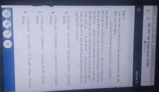 Câu 17
Lựa chọn các từ theo thứ tự ở các phương án dưới đây để
điền vào chỗ chấm
__ của đoạn thông tin về quy tác vượt xe khi tham
gia giao thông
Khi vượt, các xe phải vượt về (1) __ (trừ các trường hợp
được quy định trong Luật Giao thông đường bộ). Xe đi với
tốc độ (2) __ phải đi về bên phái, khi có xe xin vượt, nếu
đủ điều kiện an toàn, người điều khiến phương tiện phía
trước phải (3) __ đi sát về (4) __ bên phải của phần xe
chạy cho đến khi xe sau đã vượt qua, không được gây trở
ngại đối với xe xin vượt
A. (1) bên trái - (2) cao hơn - (3) duy tri tốc độ - (4)phần
đường.
B. (1) bên trái - (2) thấp hơn - (3) giảm tốc độ - (4) phần
đường
C. (1) bên phải - (2) thấp hơn - (3) tǎng tốc độ - (4) làn
đường.
D.(1) bên phải- (2) cao hơn - (3) chuyến hướng - (4) làn
đường.