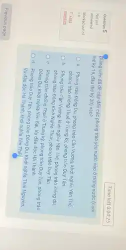 Question 5
Not yet
answered
Marked out of
1.0
P Flag
question
Giảng viên đã đề cập đến các phong trào yêu nước nào ở trong nước (cuối
thế kỷ 19, đầu thế kỷ 20) nào?
a. Phong trào Đông Du, phong trào Cần Vương, khởi nghĩa Yên Thế,
phong trào chống Thuế ở Trung kỳ, phong trào Duy Tân.
b. Phong trào Cần Vương, khởi nghĩa Yên Thế, phong trào Đông du
phong trào Đông Kinh Nghĩa Thực, phong trào Duy Tân.
c. Phong trào chống Thuế ở Trung kỳ, phong trào Duy Tân, phong trào
Đông Du, Khởi nghĩa Yên Bái, Vụ đầu độc Hà Thành.
d. Phong trào Duy Tân, phong trào Đông Du, Khởi nghĩa Thái Nguyên,
Vụ đầu độc Hà Thành khởi nghĩa Yên Thế.