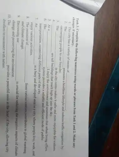 Task 3 . Complete the following sentences using words or phrases from Task 1 and 2 . Make any
changes if necessary.
1. This city has a variety of means of
__
2.The
__
promotes a healthier lifestyle and reduces traffic congestion by
encouraging people to use bicycles.
3. The
__
in the city centre makes it safer and more enjoyable for walkers.
4. __ are tall buildings that reach high up into the sky.
5. As a __ , I enjoy the convenience and amenities that urban living offers.
6. The __
system provides a reliable and efficient mode of public
transportation , connecting different parts of the city.
7. An __ is a busy and developed area in a city where people live work , and
enjoy various activities.
8.The emission of __ from various sources contributes to global warming
and climate change.
9 . Decreasing our __ is crucial for reducing the negative impacts of climate
change and preserving the environment.
10.The __ provides a peaceful oasis in the heart of the city ,allowing city
dwellers to reconnect with nature.