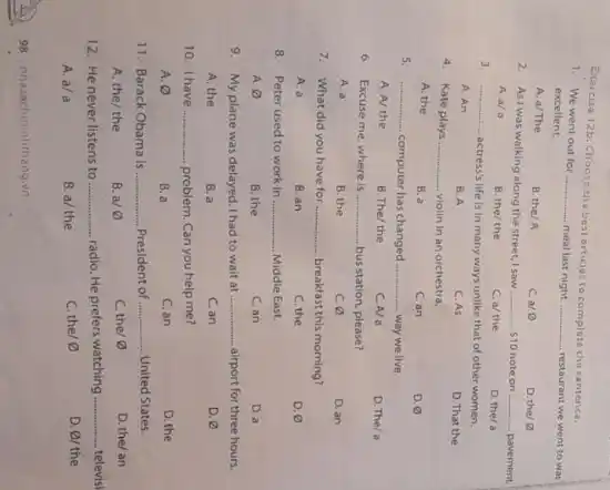 Exarcise 12b:Choose tha best articles to complete the sentence.
1. We went out for __ meal last night __ restaurant we went to was excellent.
A. a/The
B. the/A
ca 0
D. the D
2. Ast was walking along the street, I saw __ 10 note on __ pavement
A. a/a
B. the/ the
C. a/ the
D. the/a
3. __
actress's life is in many ways unlike that of other women.
A. An
B. A
C. As
D. That the
4. Kate plays __ violin in an orchestra.
A. the
B. a
C. an
D.
5. __
computer has changed __ way we live.
A. A/ the
B. The/ the
C. A/a
D. The/a
6. Excuse me, where is __ bus station, please?
A. a
B. the
C. varnothing 
D. an
7. What did you have for __ breakfast this morning?
A. a
B. an
C. the
D. varnothing 
8. Peter used to work in __ Middle East.
A varnothing 
B. the
C. an
D. a
9. My plane was delayed. I had to wait at __ airport for three hours
A. the
B. a
C. an
D. varnothing 
10. Ihave __ problem. Can you help me?
A. varnothing 
B. a
C. an
D. the
11. Barack Obama is __ President of __ United States.
A. the/ the
B. a/ varnothing 
C. the/ 0
D. the/an
12. He never listens to __ radio. He prefers watching __ televisi
A. a/a
B. a/ the
C. the/ varnothing 
D. varnothing  the
98 nhazachminhthang.vn