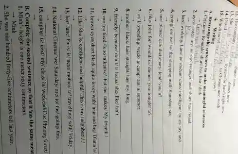 __ dinner now
12. The
__ dinner now
13. She
__
bysters for lunch right now
14. David
__
to Chicago next week
15. Which motel are
__ now?
Writing
A. Rearrange the sentences to make meaningful sentences
1. Cristiano: Ronaldo short/has hair/dark
__
2. eyes
younger
-
3. __
disappointed
student/ class/ intelligent/ in an/my/and
__
4. going/ on/we to/ the shopping mall Saturday/are
__
5. me please/can dictionary/ lend/you/ a?
__
6. like/join/ for/would us dinner/ you/ tonight/ to?
__
7. at/ V spending week/a/ camp/am a/ summer.
__
8. mother/ black/ hair/straight has/my/long.
__
9. friendly/ because/ don't v Joana/ she/ like/ isn't
__
10. me too tired his so talkative/ that she makes My friend
__
11, brown eyes/short black quite
__
12. Ella/She is!confident and helpful	my
__
13. her/Jane/Paris is! next/mother/
__
14. National Cinema/ wel Saturday! are/ to
__
15. camping/ is/ next/my
__
B. Complete the second sentence
so
1. Minh's height is one meter sixty centimeters.
+Minh __
2. She was one hundred
forty-five centimeters
__