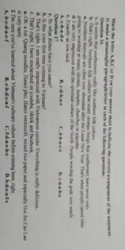 Mark the letter A,B,C or D on your answer sheet to indicate the correct arrangement of the sentences
to make a meaningful paragraph/letter in each of the following questions.
Question 16
C. It seems that southerners really like northern folk culture.
b. That's right folk culture has many strange things that southerners have never seen.
a. Northern festivals are often very abundant after the Lunar New Year. That's when people spend time
going to worship at many shrines, temples churches or pagodas.
d. I am very impressed with the spiritual culture of the North. People worship the gods very much.
C. Exactly as you said
A. c-b-a-d-e
B. c-d-b-a-e
C. d-b-a-c-e
D. c-d-a-b-e
Question 17
C. So what dishes have you eaten?
b. Is this your first time coming to Vietnam?
d. That's right. I am really impressed with Vietnamese cuisine. Everything is really delicious.
C. That's right. I have researched on youtube, tiktok and facebook.
a. Oh. a lot.Quang noodles , Hanoi pho, Hanoi vermicelli, mixed rice paper and especially Hoi An Cao Lau
is very tasty.
f. I'm sure you've learned about Vietnam's culinary culture before coming here, right.
A. b-e-d-a-c-f
B. e-b-d-c-a-f
C. f-d-a-e-b-c
D. b-d-e-a-f-c