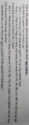 Câu 4. Thí nghiệm: glucose bị oxi hóa bởi thuốc thử Tollens.
Tiến hành thí nghiệm theo các bước sau:
Bước 1: Cho khoảng 2 mL dung dịch AgNO_(3)1%  vào ống nghiệm sạch.
Bước 2: Thêm từ từ từng giọt dung dịch dung dịch ammonia 5% , lắc đều cho đến khi kết tủa tan hết.
Dung dịch thu được là thuốc thử Tollens.
Bước 3: Thêm tiếp khoảng 2 mL dung dịch glucose 2%  lắc đều. Sau đó , ngâm ống nghiệm vào cốc thuỷ
tinh chứa nước nóng trong vài phút.
Sản phẩm hữu cơ thu được sau bước 3 có bao nhiêu nguyên tử hydrogen ?