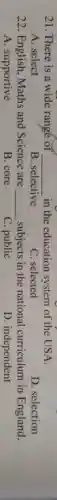 21. There is a wide range of __ in the education system of the USA.
A. select
B. selective
C. selected
D. selection
22. English, Maths and Science are __ subjects in the national curriculum in England.
A. supportive
B. core
C. public
D. independent