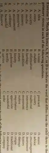 Exercise 2: Mark the letter A, B , C, or D to indicate the word that differs from the other three in the
primary stress in each of the following questions.
1. A. idea
B. winner
3. A. society
B. information
2. A. entry
B. student
C. postcard
C. country
C. traditional
C. importance
C. monument
C. restore
C. importance
C. appreciate
C. wonderful
C. order
he correct answer to each of the following
D. music
D. advice
D. encouragem
D. instrument
D. history
D. damage
D. origin
D. traditional
D. marvelous
D. company
4. A. media
B. heritage
5. A. scenery
B. condition
6. A. preserve
B. return
7. A. monument
B. history
8. A. ordinary
B. pedestrian
9. A. beautiful
B. terrific
10. A. finance
B. service
