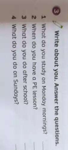 3
Write about you . Answer the questions.
1 What do you study on Monday mornings?
__
2 When do you have a PE lesson?
__
3 What do you do after school?
__
4 What do you do on Sundays?
__