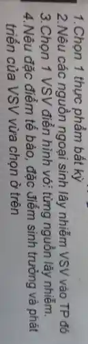 1.Chọn 1 thực phẩm bất kỳ
2.Nêu các nguôn ngoại sinh lây nhiễm VSV vào TP đó
3.Chọn 1 VSV điền hình vớ:từng nguồn lây nhiễm.
4.Nêu đặc điểm tê bào, đặc điểm sinh trưởng và phát
triển của VSV vừa chọn ở trên