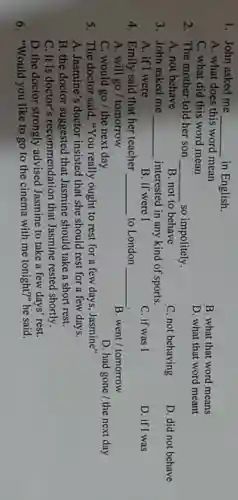 1. John asked me
__ in English.
A. what does this word mean
C. what did this word mean
B. what that word means
D. what that word meant
2. The mother told her son __ so impolitely.
A. not behave
B. not to behave
C. not behaving
D. did not behave
3. John asked me __ interested in any kind of sports.
A. if I were
B. if were I
C. if was I
D. if I was
4. Emily said that her teacher __ to London __
A. will go/tomorrow
B. went/tomorrow
C. would go/the next day
D. had gone /the next day
5. The doctor said, "You really ought to rest for a few days . Jasmine"
A. Jasmine's doctor insisted that she should rest for a few days.
B. the doctor suggested that Jasmine should take a short rest.
C. It is doctor'recommendation that Jasmine rested shortly.
D. the doctor strongly advised Jasmine to take a few days' rest.
6. "Would you like to go to the cinema with me tonight?" he said.