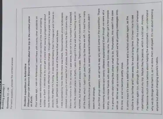 Reading passage 1
Questions 11-15
For each question, choose the correct answer.
Student expedition to Antarctica
Fifteen-year-old Melanie Brenner writes about her trip to the coldest place
on Earth.
Four weeks ago, I was on Antarctica! I went there with twenty other students on
a three-week educational programme, and we saw some of the most amazing
wildlife on Earth. I decided to try and get a place after seeing a programme about
how Antarctica was affected by climate change. I thought it'd be a great way to see
directly the effect it's having. It was more amazing than I'd imagined and I'd love to
go back, perhaps as a scientist in one of the teams that work there.
I was surprised by how little life there was there. Documentaries show landscapes
covered in penguins and seas full of whales , but of course the film-makers stay
there for months to film so many. I saw some, but not in the numbers I'd expected.
As it's the coldest place on Earth, I also thought it'd be well below freezing even in
summer, but that wasn't always the case. There's plenty of sun because it's light
all the time, which I hadn't got used to even by the time we left. I'd read how many
visitors Antarctica gets these days, so seeing several boatloads of visitors didn't
seem that strange.
In our first group session, we all had to say why we'd come on the expedition . There
were twenty students and twenty different explanations! Even though we were all a
bit shy, we made friends with each other from day one. You often get a few people
in a group who start telling the others what to do. Fortunately , this wasn't the case
with us. We've set up a social media group which we're all posting messages onto.
It's nice, as we've become pretty close.
In some ways it's been a relief to be home and a school student again, as the
routine is so familiar and I was away for such a long time. It's been nice to see
my mates again too , although for some reason they change the subject whenever
I start talking about my trip. Maybe they're jealous, which is a bit sad. Anyway,
I've become much more serious about helping the environment. I can understand
why we do things that harm it, as I've done them all myself. It's not about blaming
anyone but about changing people's habits.