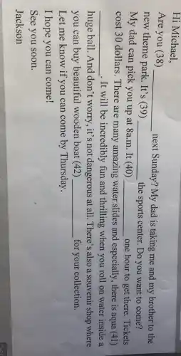 Hi Michael,
Are you (38) __
next Sunday? My dad is taking me and my brother to the
new theme park . It's (39) __ the sports center. Do you want to come?
My dad can pick you up at 8a m. It (40) __ one hour to get there. Tickets
cost 30 dollars . There are many amazing water slides and especially , there is aqua (41)
__ . It will be incredibly fun and thrilling when you roll on water inside a
huge ball. And don't worry, it's not dangerous at all . There's also a souvenir shop where
you can buy beautiful wooden boat (42) __ for your collection.
Let me know if you can come by Thursday.
I hope you can come!
See you soon.
Jackson