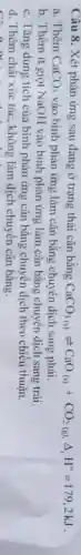 Câu 8. Xét phản ứng sau đang ở trạng thái cân bằng CaCO_(3(s))leftharpoons CaO_((s))+CO_(2(g))Delta Delta ^circ =179,2kJ
a. Thêm CaCO_(3) vào bình phản ứng làm cân bằng chuyển dịch sang phải.
b. Thêm ít giọt NaOH vào bình phản ứng làm cân bằng chuyển dịch sang trái.
c. Tǎng dung tích của bình phản ứng cân bằng chuyển dịch theo chiều thuận.
d. Thêm chất xúc tác, không làm dịch chuyển cân bằng.