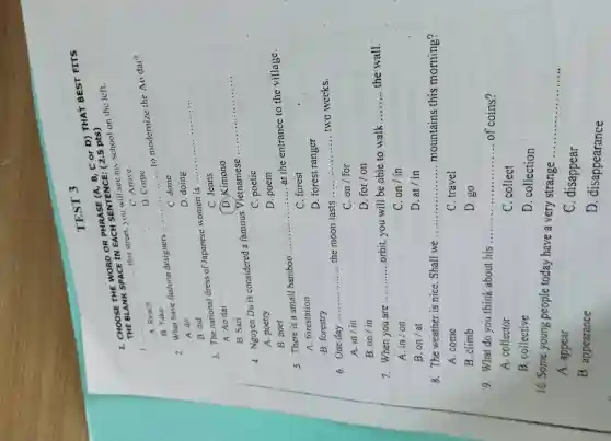 TEST 3
I. CHOOSE THE WORD OR PHRASE (A. B, C or D) THAT BEST FITS
THE BLANK SPACE IN EACH SENTENCE : (2.5 pts)
__
this street.you will see my school on the left.
C. Arrive
A. Reach
D. Come
to modernize the AO dai"?
2. What have fashion designers..
__
B. Take
C. done
D. doing
A. do
B. did
__
3. The national dress of Japanese women is .....
C. Jeans
A. Ao dai
D Kimono
B. Sari
4. Nguyen Du is considered a famous Vietnamese
__
C. poetic
A. poetry
D. poem
B. poet
.......at the entrance to the village.
5. There is a small bamboo
__
C. forest
A forestation
B. forestry
D. forest ranger
6.One day __ ............ the moon lasts __ two weeks
A. in/in
C.on/for
B.on/in
D for/on
7.When you are __ orbit,you will be able to walk __ the wall.
A. in/on
C.on/in
B. on/at
D. at/in
8.The weather is nice Shall we __ mountains this morning?
A. come
C. travel
B. climb
D. go
9. What do you think about his ........... __ of coins?
A collector
C .collect
B ,collective
D .collection
10. Some young people today have a very strange
__
A , appear
C disappear
B . appearance
D . disappearance