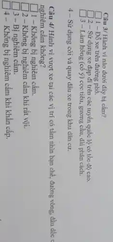Câu 3/ Hành vi nào dưới đây bị cấm?
square  1 - Đỗ xe trên đường phô.
square 
2 - Sử dụng xe đạp đi trên các tuyến quốc lộ có tốc độ cao.
3 - Làm hỏng (cô ý) cọc tiêu , gương câu, dải phân cách.
4 - Sử dụng còi và quay đâu xe trong khu dân cư.
Câu 4/ Hành vi vượt xe tại các vị trí có tâm nhìn hạn chế, đường vòng, đầu dốc c
nghiêm cầm không?
square  1 - Không bị nghiêm cầm.
2 - Không bị nghiêm câm khi rất vội.
3-Bi nghiêm câm.
square 
4 - Không bị nghiêm cấm khi khân cấp.