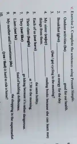 X Exercise 2 Complete the sentences using Present Simple.
1. Outdoor activities (be) __ good for our health.
2. Breakfast (give) ... __ us energy for the day.
3. __ (Joe/go)cycling in the morning?
4. My sister (enjoy) __ reading books because she can learn many
things from them.
5. Each of us (not have) __ the same hobby.
6. Their class (begin) __ at 7.30 in the morning.
7. They (not like) __
go hiking because it's rather dangerous.
8. Liam (not be) __
fond of building dollhouses.
9. My mother and I sometimes (do)
__ the shopping in the supermarket.
10. __
(you / find) it hard to ride a horse?
9