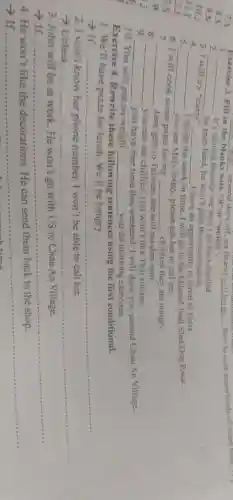 7.A
8.
9.M
10.
11. I
2.j
3.S
is
In
Exercise 4.Rewrite these following sentences using the first conditional.
1. We'll have pizza for lunch. We'll be hungry.
__
2. I won't know her phone number.I won't be able to call her.
__ ....
3. John will be at work He won't go with US to Chau An Village.
__
4. He won't like the decorations He can send them back to the shop.
- If. __
.....
Exercise 3. Fill in
__
with "if" or "unless".
__ how to cook some kinds of street 1000. I (1) several days off, w
blanks
1.
__
it's raining heavily, we won't go for a dogsled.
2.
__
he tries hard, he won't pass the examination.
3
try "curry" __ I have an opportunity to travel to India.
4.
__ I finish the work
in time, I will go to the Iditarod Trail Sled Dog Race.
__
you see Mary today, please ask her to call me.
6 will cook
some pasta for my __ children they are hungry.
7.
8.
__ Jane gets to Taiwan she will eat dim sum
9.
__
you can eat chillies,you won't like Thai cuisine.
__ you have free time this weekend, I will show you around Chau An Village.
10. You will put on weight __ you do morning exercises.