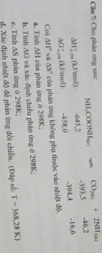 Câu 7: Cho phản ứng sau:
Delta H_(m,298)^circ (kJ/mol)
Delta G_(H,298)^circ (kJ/mol)
NH_(2)COONH_(4(s))leftharpoons CO_(2(s))+2NH_(3(s)) -645,2 -393,5 -46,2 -354,0 -394,4 -16,6
Coi Delta H^circ  và Delta S^circ 
của phản ứng không phụ thuộc vào nhiệt độ.
a. Tính Delta H của phản ứng ở 298K;
b. Tính Delta G
và xác định chiều phản ứng ở 298K;
c. Tính Delta S phản ứng ở 298K :
d. Xác định nhiệt độ để phản ứng đổi chiều. (Đáp số:
T=368,28K)