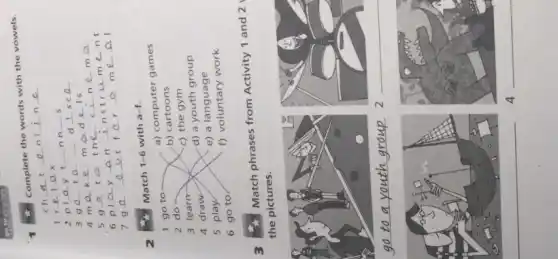 Complete the words with the vowels.
__ t __ n __ n __
1 __ __ ax
2 p __ t __ nn __ s
3 __ __ __ d __ sc __
4 m __ k __ m __ d __ Is
5 g __ __ th __ c __ n __ m __
6 pl __ __ an __ nstr __ m __ nt
7 g __ __ __ t __ r __ m __ __
2
Match 1-6 with a-f.
1 go to
a) computer games
2 do
b) cartoons
3 learn
c) the gym
4 draw
d) a youth group
5 play
e) a language
6 go to
f) voluntary work
3
Match phrases from Activity 1 and 2
the pictures.
__
__
__
4 __