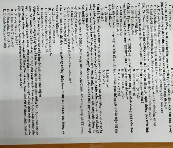 C. Câu 1 và 3 đúng
D. Câu 2 và 4 dung
Câu 32:Theo Đồng chí thì việc nghiên cứu xác định nguyên nhân điều kiện của tình trạng
phạm tội xâm phạm danh dự,, nhân phẩm của con người nhằm mục đích gì?
A. Phát hiện khǎc phục, hạn chế và đi đến thủ tiêu các hiện tượng xã hội tiêu cực
B. Hạn chế đến mức thâp nhất hậu quả, tác hai khi tội phạm xảy ra
C. Loại trừ tội phạm xâm phạm danh dự,nhân phẩm của con người ra khỏi đời sống xã hội
D. Để phòng ngừa có hiệu quả tội phạm xâm phạm danh dự,nhân phẩm của con người
Câu 33 : Theo Đồng chí thì CNĐQ và các thế lực phản động xác định chống phá trên lĩnh
vực ngoại giao trong chiến lược "DBHB", BLLĐ giữ vị trí như thế nào?
A. Giữ vị trí Mũi nhọn
B. Giữ vị trí Hậu thuẫn
C. Giữ vị trí Hàng đâu
D. Giữ vị trí Ngòi nô
Câu 34:Theo Đồng chí thì CNĐQ và các thế lực phản động xác định chống phá trên lĩnh
vực kinh tế trong chiến lược "DBHB". BLLĐ giữ vị trí như thế nào?
A. Giữ vị trí Mũi nhọn
B. Giữ vị trí Hàng đâu
C. Giữ vị trí Hậu thuần
D. Giữ vị trí đột phá
Câu 35: Vi phạm pháp luật về bảo đảm trật tự,an toàn giao thông xét ở dấu hiệu lỗi thì
thuộc về lỗi nào?
A . Lỗi khác
B. Lỗi vô thức
C . Lỗi cố ý
D . Lỗi vô ý
Câu 36:Theo Đồng chí thì:"ATTT là an toàn kỹ thuật cho các hoat động của các cơ sở hạ
tầng thông tin,, trong đó bao gồm an toàn phân cứng và phân mềm theo các tiêu chuân kỹ
thuật do Nhà nước ban hành;duy trì các tinh chất bi mật, toàn vẹn, sẵn sàng của thông tin
trong lưu trữ,xử lý và truyền dần trên mạng"được quy định ở vǎn bản quy phạm pháp luật
nào dưới đây?
A. Theo Nghị định 64-2007/NH-CP ngày 10/4/2007 của Chính phủ về ứng dụng CNTT trong
hoạt động của cơ quan nhà nước
B. Luật Công nghệ cao nǎm 2008
C. Luật An toàn thông tin mạng được ban hành nǎm 2015
D. Luật An ninh mạng 2018
Câu 37: Ouan điểm chỉ đạo trong phòng chống chiến lược "DBHB". BLLĐ của Đảng và
Nhà nước ta hiện nay?
A. Là nhiệm vụ chiên lược
B. Là nhiệm vụ quan trọng hàng đâu
C. Là nhiệm vụ cấp bách hàng đầu
D. Là nhiệm vụ cơ bản lâu dài
Câu 38: Tìm từ đúng điền vào chỗ trống để hoàn thiện khái niệm:
"Phòng ngừa vi phạm pháp luật về bảo đảm trật tự,an toàn giao thông là.....(1).....của các cơ
quan Nhà nước,. các tô chức xã hội và công dân bằng nhiều hình thức , biện pháp hướng đến
việC.......(1).....các nguyên nhân,điều kiện của vi phạm pháp luật về bảo đảm trật tự,an toàn
giao thông nhằm ngǎn chặn,hạn chề làm giảm và từng bước loại trừ vi phạm pháp luật về
bảo đảm trật tự,an toàn giao thông ra khỏi đời sống xã hội".
A. (1)) công việc; (2)loại bỏ
B. (1)hoạt động; (2)tiêu diệt
C. (1)hoạt động; (2)triệt tiêu
D. (1)hành động; (2)tiêu diệt