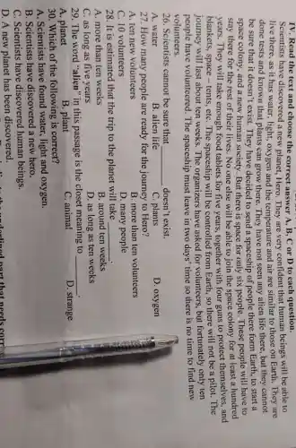 IV. Read the text and choose the correct answer A, B, C or D to each question.
Scientists have discovered a new planet , Hero. They are very confident that human beings will be able to
live there, as it has water, light, oxygen and the temperature and air are similar to those on Earth. They are
done tests and known that plants can grow there. They have not seen any alien life there, but they cannot
be sure that it doesn't exist. They have decided to send a spaceship of people there form Earth, to start a
space colony, and a new human society. But there is space for only six people. These people will have to
stay there for the rest of their lives . No one else will be able to join the space colony for at least a hundred
years. They will take enough food tablets for five years, together with four guns to protect themselves, and
blankets, space-tents , etC. The spaceship will be controlled from Earth so there will not be a pilot. The
journey will last about ten weeks. The organizers have asked for volunteers, but fortunately only ten
people have volunteered . The spaceship must leave in two days'time so there is no time to find new
volunteers.
26. Scientists cannot be sure that __ doesn't exist.
A. water
B. alien life
C. plants
D. oxygen
27. How many people are ready for the journey to Hero?
A. ten new volunteers
B. more than ten volunteers
C. 10 volunteers
D. many people
28. It is estimated that the trip to the planet will take __
A. more than ten weeks
B. around ten weeks
C. as long as five years
D. as long as ten weeks
29. The word "alien" in this passage is the closet meaning to __
A. planet
B. plant
C. animal
D. strange
30. Which of the following is correct?
A. Scientists have found water, light and oxygen.
B. Scientists have discovered a new hero.
C. Scientists have discovered human beings.
D. A new planet has been discovered.