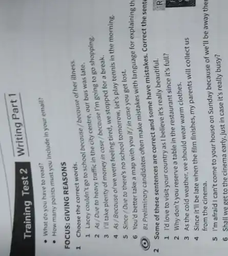 Training Test 2
What do you have to read?
How many points must you include in your email?
FOCUS: GIVING REASONS
1 Choose the correct words.
1 Lacey couldn't go to school because /because of her illness.
2 As/Due to heavy traffic in the city centre, our bus was late.
3 I'll take plenty of money in case /because I'm going to go shopping.
4 As/Because of we were feeling tired, we stopped for a break.
5 Since/Due to there's no school tomorrow, let's play tennis in the morning.
(C) B1 Preliminary candidates often make mistakes with language for explaining th
6 You'd better take a map with you if/in case you get lost.
2 Some of these sentences are correct and some have mistakes. Correct the sent
1 I'd love to visit your country as I believe it's really beautiful.
2 Why don't you reserve a table in the restaurant since it's full?
3 As the cold weather, we should wear warm clothes.
4 Since it'll be late when the film finishes my parents will collect us
from the cinema.
5 I'm afraid I can't come to your house on Sunday because of we'll be away ther
6 Shall we get to the cinema early, just in case it's really busy?