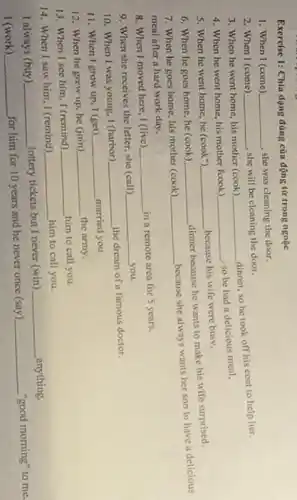 Exercise 1: Chia dạng đúng của động từ trong ngoặc
1. When I (come) __ she was cleaning the door.
2. When I (come) __
she will be cleaning the door.
3. When he went home, his mother (cook)
__
dinner, so he took off his coat to help her
4. When he went home, his mother fcook) __
so be had it delicious meal,
5. When he went home he (cook") __
because his wife were busv.
6. When he goes home he (cook) __
dinner because he wants to make his wife surprised.
7. When he goes home his mother (cook)
__
because she always wants her son to have a delicious
meal after a hard work day.
8. When I moved here I (live) __
in a remote area for 5 years.
9. When she receives the letter, she (call)
__ you.
10. When I was young 1 (harbor)
__
the dream of a famous doctor.
11. When I grow up I (get) __ married you
12. When he grew up he (join) __ the army.
13. When I see him I (remind)
__ him to call you.
14. When I saw him I (remind)
__ him to call you.
I always (buy) __ (ottery tickets but I never (win)
__ anything.
I (work) __
for him for 10 years and he never once (say)
__ "good morning" to me.