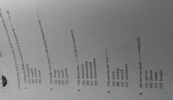 Choose the word or phrase that best completes
1. Professor Miller requires that all papers be -
__
in ink.
(A) formatted
(B)copied
(C)written
(D) made
2. The baby was about to fall asleep because it was -
__
(A) funny
(B) small
(C) bored
(D) excited
3. The boss was
__
to fire his secretary.
(A) determine
(B) determining
(C) determined
(D) determination
4. The movie was very
__
(A) move
(B) moving
(C) moved
(D) movement
5. He has his shoes
__ every day.
(A) put on
(B) shined
(C) made
(D) bought