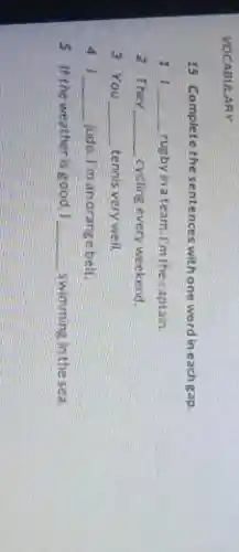 VOCABULARY
15 Complete the sentences withone word in each gap.
11 __ rugbyinateam.I'm thecaptain
2 They __ cycling every weekend.
3 You __ tennis very well.
41 __ judo. I'm anorange belt.
5 If the weather is good 1 __ swimming in the sea.