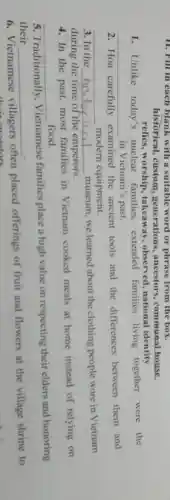 11. Fill in each blank with a suitable word or phrase from the box.
historical, custom generations , ancestors communal house
relics, worship , takeaway, observed national identity
1. Unlike today's nuclear families, extended families living together were the
__ in Vietnam's past.
2. Hoa carefully examined the ancient tools and the differences between them and
__ modern equipment.
3. In the historic __
museum,we learned about the clothing people wore in Vietnam
during the time of the emperors.
4. In the past.most families in Vietnam cooked meals at home instead of relying on
__ food.
5. Traditionally . Vietnamese families place a high value on respecting their elders and honoring
their __
6. Vietnamese villagers often placed offerings of fruit and flowers at the village shrine to