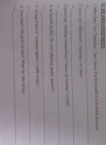 II/REARRANGEMENT
1. after that. /on Thursday/ , but I have/ I'm free until 3 p.m band practice/
__
2. you/ Are/afternoon?/ Saturday/on/ free/
__
3.morning. /skating competition/ I have/on Sunday/a roller/
__
4. or board/ prefer/Do you/ playing sports/ games?/
__ preparation
5. doing/I don't extreme sports. /really enjoy/
__
6. free time?/ the girls/ in their/ What do/ like doing/
__
