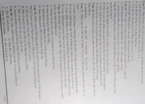 Câu 23. Dâu là muc tiêu cua cuộc cách mang tư san Phap cuor the ki XVIII?
A. Lật đồ chế độ phong kiến đimp dau vua Sac-lol
B. Lạt đó ách thong tri cua thure dân Anh
C. Lật đô chế độ phong kiến đứng đầu vua IuiiXVI
D. Thiết lập chinh quyền của giai cap tir san va chii no.
Câu 24. Tính chất của cuộc Cách mạng thang Hai nam 1917 o Nea la:
A. cách mạng dân chủ tư sàn kiểu cii. B. cách mang vo san.
C. cách mạng dân chủ tư sàn kiểu mới. D. cách mạng van hoa
Câu 25. Diềm giống nhau cơ bàn của tinh hình nước Anh và nước Pháp trước cách
mạng tư sàn là
A. Xã hội đều phân chia thành các đang cap, giai cấp khác nhau.
B. Deu có sự xâm nhập của quan hệ san xuát tir bàn chủ nghĩa vào nông nghiệp.
C. Dều xuất hiện tầng lớp quý tộc mới và các lực lượng lao động bị bóc lot.
D. Vấn đề tài chính là nguyên nhân trực tiếp làm bung no cách mang.
Câu 26. Điểm giống nhau của cuộc cách mang tir san Anh và 13 thuộc dia Anh a
Bắc Mỹ là
A. hinh thứC.	B. tinh chất. C lãnh đạo. D. muc tiêu.
Câu 27. Nhận xét nào sau đây là đúng về cuộc Cách mạng tháng Hai nǎm 1917 a
Nga?
A. Cuộc cách mạng chống lại chế độ quân chủ lập hiến do Nga hoàng đứng dầu
B. Cuộc cách mạng đặt dưới sự lãnh đạo hoàn toàn của giai cap tur san Nga.
C. Cuộc cách mạng xây dựng và mở đường cho chủ nghĩa tư bàn phát triên ở Nga.
D. Cuộc cách mạng mang được gọi là cách mạng dân chủ tư sản kiều mới.
Câu 28. Sự kiện lịch sử nào sau dây được coi là một bước tiến lớn trong sur phát
triển của lịch sử nhân loại?
A. Thắng lợi của các cuộc cách mạng tư sản thời cận đại
B. Bản tuyên ngôn Dọc lập (Mỹ).
C. Bản tuyên ngôn Nhân Quyền và dân quyền (Pháp)
D. Hợp chúng quốc Mỹ (USA) được thành lập.
Câu 29. Điểm chung thể hiện mặt tiến bộ giữa Tuyên ngôn Độc lập 1776 của nước
Mỹ và Tuyên ngôn Nhân quyền và Dân quyền 1789 của nước Pháp là gi?
A. Đề cao quyên công dân và quyền con người.
B. Bảo vệ quyên lợi cho tất cả các tầng lớp trong xã hội.
C. Bảo vệ quyền lợi cho giai cập tư sản.
D. Quyền tư hữu là quyền thiêng liêng bất khả xâm phạm.
Câu 30. Các cuộc cách mạng tư sản thời cận đại có sự giống nhau về
A. tiền đề cách mạng.
B. lãnh đạo cách mang
C. động lực cách mạng.
D. điều kiện lịch sử