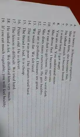 4. It is heavy It becomes expensive.
__
5. She eats little she becomes thin.
6. He talked much 1 became bored.
7. I waited long I got angry
__
8. You are old You understand more....
__
9. She drove fast I became nervous.
__
10. We ran fast to go home.The sky went dark.
__
11. She does many exercises. He gets healthy.
__
12. The air is polluted. Diseases are great.
__
13. We went far We felt tired. __
14. The soil was poor. The famers tried hard. __
15. The bread is bad. It is cheap. __
16. Peter is old He is clever. __
17. The lesson is difficult. We tried hard. __
18. He talked a lot. We disliked him very much. __
19. If you eat much vegetable, you will feel healthy.