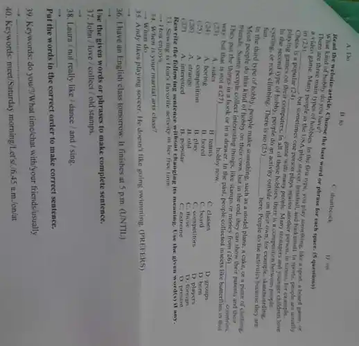 A.Do
B. to
C. shuttlecock
What kind of historticle. Choose the best word or phrase for each space.(5 questions) What kind of hobby do you
D. on
a video game. Mallitypes of hobbies. In the first type, you play something, like a sport,a board game, or in (23)
__
2.but sometimes one person plays against another person, in tennis for example.
game,Many
people in the USA play soccer, baseball, and basketball In sports, people are usually
Chess is a popular (24)
playing games on their __
game with many people. Many teenagers and younger children love
In the second type of hobby people do an activity outside on their own for example, skateboarding.
computers. In
all of these hobbies.there is a competition between
fun cycling, or rock climbing There is no (25)
__
here. People do the activities because they are
In the third type of hobby, people make something such as a model plane, a cake, or a piece of clothing.
Most people do this kind of hobby on their own, but in the end, they can show their parents and their
friends. Some people collect interesting things, like stamps or money from (26)
__ countries They put the things in a book or in a drawer. In the past, people collected insects
like butterflies in this way, but that is not a (27)
hobby now.
(25)
A. sides
__
(24)
A boring
B. teams
C. classes
D. groups
B. bored
C. board
D. born
(25)
A. competition
B. play
C. competitors
D. players
(26)
A strange
B. old
c those
D foreign
(27)
A. interested
B. popular
C. extreme
D. present
Rewrite the following sentence without changing its meaning. Use the given word(s) if any.
33. Sewing is How's favorite activity in her free time.
- Hoa enjoys __
34. When is your martial arts class?
- When do __
35. Andy likes playing
soccer. He doesn't like going swimming. (PREFERS)
__
36. I have an English class tomorrow. It finishes at 5 p.m (UNTIL)
__
Use the given words or phrases to make complete sentence.
37. John / love / collect/old stamps.
__
38. Laura / not really like / dance / and / sing.
__
Put the words in the correct order to make correct sentence.
39. Keywords: do you/?/What time/chat with/your friends/usually
__
40. Keywords:meet/Saturday morning/Let's/./ 6.45a.m./on/at
