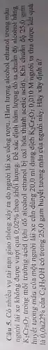 Câu 5. Có nhiều vụ tai nạn giao thông xảy ra do người lái xe uống rượu. Hàm lượng alcohol ethanol trong máu
người lái xe không được vượt quá 0,02%  theo khối lượng. Để xác dịnh hàm lượng đó ta chuần độ alcohol bằng
K_(2)Cr_(2)O_(7) trong môi trường acid (khi đó alcohol ethanol bị oxi hóa thành acetic acid). Khi chuẩn độ 25 ,0 gam
huyết tương máu của một người lái xe cần dùng 20,0 ml dung dịch K_(2)Cr_(2)O_(7) 0,010 M người ta thu được kết quả
là 0,0a22%  của C_(2)H_(5)OH có trong 25,0 gam huyết tương máu của người này. Hãy xãy định a?
