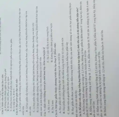 D. Điem trung bình tiến lũy của hàm học
Câu 5: Sinh viên sẽ bị cắm thi lần 1 khi:
A. Không hoàn thành nghĩa vụ đóng học phi
B. Bỏ học trên 20%  số giờ quy định
C. Không hoàn thành phần thực hành hoặc thí nghiệm (nếu có)của học phần
D. Cả đáp án A, B và C.
Câu 6: Học phần giáo dục thể chất:
A. Là học phần cấp chứng chỉ, không ảnh hưởng đến quyền được cấp, xét học bổng khuyến khích học tập của
sinh viên
B. Là học phần cấp chứng chi, có ảnh hưởng đến quyền được cấp, xét học bổng khuyến khích học tập của
sinh viên
C. Là học phần cấp chứng chi, không ảnh hưởng đến quyền được khen thưởng của sinh viên
D. Là học phần cấp chứng chỉ, không ảnh hưởng đến quyền được cấp, xét học bổng khuyến khích học tập của
sinh viên và ảnh hưởng đến việc khen thưởng của sinh viên
Câu 7: Sinh viên không tham gia sinh hoạt lớp, điểm rèn luyện sẽ
A. Ha 1 mức
C. Hạ 2 mức tối đa ở mức trung bình
B. Hạ 2 mức
D. Không được đánh giá điểm rèn luyện
Câu 8: Một học phần thuộc chương trình đào tạo được F (điểm chữ):
A. Học phần đó coi là không đạt và không tính vào tích lũy
B. Học phần đó không được tính vào điểm trung bình học kỳ của sinh viên
C. Sinh viên có quyền làm đơn yêu cầu không tính điểm học phần này.
D. Học phần đó được tính vào điểm trung bình tích lũy của sinh viên nhưng số tín chỉ học phần không được
ính vào số tín chi tích lũy.
Câu 9: Để được xét, cấp học bổng loại khuyến khích học tập loại 2, sinh viên cần có đủ những điều kiện nào?
A. Điểm trung bình chung mở rộng từ 2,5 trở lên, không có học phần bị điểm dưới
D^+ trong học kỳ, điềm rèn
yện tử 70 trở lên và không bị kỷ luật ở mức khiển trách trở lên.
B. Điểm trung binh chung mở rộng từ 2,5 trở lên, điểm rèn luyện từ 70 trở lên và không bị kỳ luật ở mức
inh cáo trở lên.
C. Điểm trung bình chung mở rộng từ 2,5 trở lên, không có học phần bị điểm dưới
D^+ trong học kỳ, điểm rèn
yên tử 70 trở lên và không bị kỷ luật ở mức cảnh cáo trở lên.
D. Điểm trung bình chung mở rộng từ 2,5 trờ lên, điểm rèn luyện từ 80 trở lên.