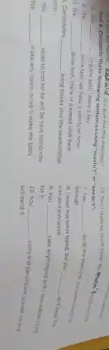 6. If you see Huong,Should you give her this message?
Task 6. Complete these following sentences using "mustn't"or "needn't":
1.you __
ring the bell; I have a key.
2.We __
drive fast; we have a plenty of time.
3. We __
drive fast; there is a speed limit here.
4. Candidates __ bring books into the examination
oom.
You __ write to him for he will be here tomorrow.
We __ make any noise, or we'll wake the baby.
10. Don't make so much noise. We musn't wake the baby.
7. You __
do all the exercises. Ten sentences will be enough.
8. I want this letter typed, but you
__
do it today. You
can do it tomorrow.
9. You __
take anything out of the shop without paying for it.
10. You __
carry that parcel home yourself; the shop will send it.