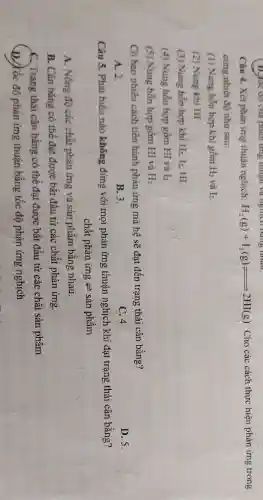 (1),he do call phoning minutes verygight dangerintou.
Câu 4. Xét phản ứng thuận nghịch: H_(2)(g)+I_(2)(g)leftharpoons 2HI(g) . Cho các cách thực hiện phản ứng trong
cùng nhiệt độ như sau:
(1) Nung hỗn hợp khí gồm H_(2) và I_(2)
(2) Nung khí HI
(3) Nung hỗn hợp khí H_(2),l_(2) HI
(4) Nung hỗn hợp gồm HI và I_(2)
(5) Nung hỗn hợp gồm HI và H_(2)
Có bao nhiêu cách tiến hành phản ứng mà hệ sẽ đạt đến trạng thái cân bằng?
D. 5.
A. 2.
B. 3.
C. 4.
Câu 5. Phát biểu nào không đúng với mọi phản ứng thuận nghịch khi đạt trạng thái cân bằng?
chhat (a)t phhat (a)n irng Longrightarrow shat (a)nphhat (a)m
A. Nồng độ các chất phân ứng và sản phẩm bằng nhau.
B. Cân bằng có thể đạt được bắt đầu từ các chất phản ứng.
C. Trạng thái cân bằng có thể đạt được bắt đầu từ các chất sản phẩm.
D./Kốc độ phân ứng thuận bằng tốc độ phản ứng nghịch.