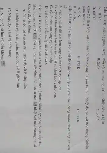 Câu 2.1 (B) : Một hệ gồm hai vật, mỗi vật có nhiệt độ 30^circ C . Nhiệt độ của hệ là
A. 10^circ C
B. 20^circ C
C. 30^circ C
D. 60^circ C
Câu 2.2 (B) : Một vật có nhiệt độ theo thang Celsius là 0^circ C . Nhiệt độ của vật theo thang Kelvin
(làm tròn) là
A. OK.
B. 173 K.
C. 273 K.
D. 305 K.
Câu 2.3 (B): Cho hai vật có nhiệt độ khác nhau tiếp xúc với nhau. Nǎng lượng nhiệt được truyên
từ
A. vât có nhiệt độ cao hơn sang vật có nhiệt độ thấp hơn.
B. vật có khối lượng lớn hơn sang vật có khối lượng nhỏ hơn.
C. vật ở trên cao sang vật ở dưới thấp.
D. vật ở dưới thâp sang vật ở trên cao.
Câu 2.4 (B):Một hệ gôm hai vật A và B có cùng nhiệt độ nhưng khối lượng vật A lớn gập đôi
khối lượng vật B. Cho hai vật tiếp xúc với nhau. Bỏ qua sự trao đổi nhiệt với môi trường ngoài.
Chọn đáp án đúng.
A. Nhiệt độ vật A giảm dần, nhiệt độ vật B tǎng dần.
B. Nhiệt độ vật A tǎng dần , nhiệt độ vật B giảm dần.
C. Nhiệt độ cả hai vật đều tǎng.
D. Nhiệt độ cả hai vật đều không đổi.