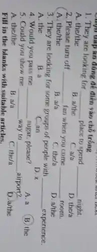 Chin đáp án đúng để điền vào chỗ trống
1. They are looking for
__ place to spend __ night.
A. the/the
B. a/the
C. a/a
D. the/a
2. Please turn off __ fan when you come __ room.
A. the/the
B. a/a
C. the/a
D. a/the
3. They are looking for some groups of people with __ experience.
A. the
B. a
C. an
D.x
4. Would you pass me __ sugar, please?
A. a
B the
5. Could you show me __ way to __ airport?
A. the/the
B. a/a
C. the/a
D. a/the
Fill in the blanks with suitable articles.