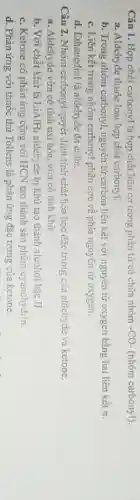 Câu 1. Hợp chất carbonyl là hợp chất hữu cơ trong phân tử có chứa nhóm -CO- (nhóm carbonyl).
a. Aldehyde thuộc loại hợp chất carbonyl.
b. Trong nhóm carbonyl nguyên tử carbon liên kết với nguyên tử oxygen bằng hai liên kết ơ.
c. Liên kết trong nhóm carbonyl phân cực về phía nguyên tử oxygen.
d. Ethanedial là aldehyde đa chức.
Câu 2. Nhóm carbonyl quyết định tính chất hóa học đặc trưng của aldehyde và ketone.
a. Aldehyde vừa có tính oxi hóa, vừa có tính khử.
b. Với chất khử là LiAlH_(4) aldehyde bị khử tạo thành alcohol bậc II.
c. Ketone có phản ứng cộng với HCN tạo thành sản phâm cyanohydrin.
d. Phản ứng với thuốc thử Tollens là phản ứng đặc trưng của ketone.