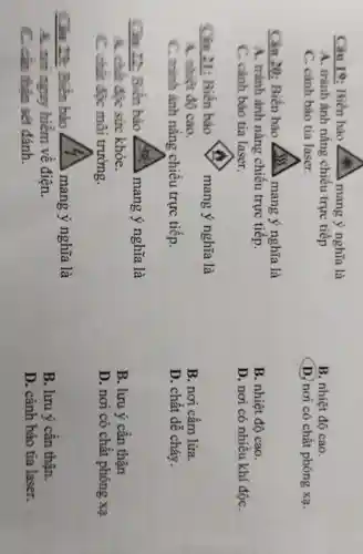 Câu 19: Biển báo cus mang ý nghĩa là
A. tránh ảnh nǎng chiếu trực tiếp
C. cảnh báo tia laser.
Câu 20: Biến báo	mang ý nghĩa là
A. tránh ảnh nǎng chiếu trực tiếp.
C. cành báo tia laser.
Cin 21: Biển báo	mang ý nghĩa là
A. nhiệt độ cao.
C. trình ảnh nǎng chiếu trực tiếp.
Câu 22.: Biển báo	mang ý nghĩa là
A. chilit độc sức khỏe.
C. chir độc môi trường.
Câu 12:Biển báo	mang y nghĩa là
A. not aguy hiềm về điện.
C. cần thận sét đánh.