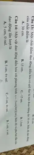 Câu 13: Một chất điểm dao động điều hòa có quỹ đạo là một đoạn thẳng dài 30 cm. Biên độ dao động
của chất điểm là
A. 30 cm.
B. 15 cm.
C. -15cm
D. 7,5cm.
D. 32 cm.
Câu 14: Một vật dao động điều hòa với phương trình x=-5cos(4pi t)(cm) Biên độ và pha ban đầu của
dao động lần lượt là
D. 5 cm, n rad.
A. 5 cm, 0 rad.
B. 5 cm, 4pi rad
-5cm,4pi rad
