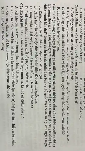 . Có kê hoạch với đường , dao tạo toạ,
D. Kây dụng lọng Map.
C. Chú trọng cả số lượng và chất lượng.
. D. Tất cả đáp án trên đều đúng.
Câu 29: Nhiệm vụ của lực lượng vũ trang nhân dân Việt Nam là gì?
A. Lao động sản xuất và tham gia các công tác kháC.
B. Là lực lượng xung kích, nòng cốt trong xây dựng nên quốc phòng toàn dân và an ninh nhân dân.
C. Sẵn sàng chiến đấu, chiến đấu bảo vệ độc lập, chủ quyền thống nhất và toàn vẹn lãnh thổ.
D. Tất cả đáp án trên đều đúng.
Câu 30: Một trong những nội dung quan điểm "Ra sức tạo thời cơ, nǎm vững thời cơ, giành thắng
lợi trong thời gian ngắn, đồng thời chuẩn bị sẵn sàng để có thể giành thẳng lợi trong trường hợp
chiến tranh kéo dài"trong chiến tranh nhân dân bảo vệ Tổ quốc Việt Nam xã hội chủ nghĩa là gì?
A. Không dàn trận đối đầu khi địch còn đang mạnh.
B. Chiến tranh là một cuộc thử thách toàn diện đối với mọi quốc gia.
C. Dựng nước đi đôi với giữ nước là truyền thống lịch sử của dân tộc ta.
D. Phải ra sức phát triển sản xuất để phục vụ chiến tranh.
Câu 31: Khi tiến hành chiến tranh xâm lược nước ta , kẻ thù có điểm yếu gì?
A. Rất khó cấu kết với lực lượng phản động bên trong.
B. Chi phí chiến tranh lớn, kẻ địch sợ hi sinh nhiêu nhân lực nên nội bộ phát sinh nhiều mâu thuẫn.
C. Khả nǎng đảm bảo vũ khí, phương tiện chiến tranh không tốt.
D. Tất cả đáp án trên đều đúng.