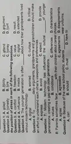 Question 1: A adapt
B. Ability
C. attend
D. argument
Question 2: A.honesty
B. hire
C. honey
D. hunt
the position of stress in each of the following questions.
Question 3: A .conflict
B. freedom
C. value
D. result
Question 4: A . influence
B. media
C. digital
D. extended
Question 5:The younger generation is often __ about how their grandparents lived
without modern technology.
A. digital
B. worried
C. curious
D. critical
Question 6: To __ _daily arguments ,grandparents and grandchildren should make
an effort to understand each other's viewpoints and preferences.
D. provide
A. express
B. avoid
C. expect
Question 7:Modern technology has influenced the cultural __ of younger
generations , creating a gap with older generations.
A. values
B. conditions
C. differences
D . characteristics
8: Parents sometimes face __ with their children about career choices.
A. agree
B. agreeable
C. agreements
D . disagreements
Question 9:Because of the new school policy, students __ wear uniforms.
A. can
B. should
C. must
D. have to