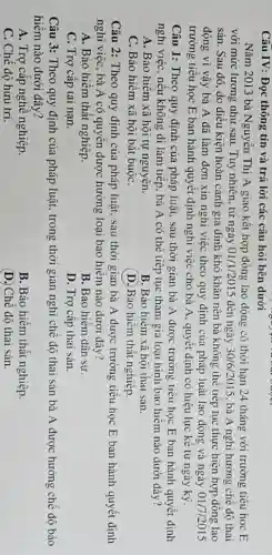 Câu IV: Đọc thông tin và trả lời các câu hỏi bên dưới
Nǎm 2013 bà Nguyễn Thị A giao kết hợp đồng lao động có thời hạn 24 tháng với trường tiểu học E
với mức lương như sau. Tuy nhiên, từ ngày 01/1/2015 đến ngày 30/6/2015 , bà A nghỉ hưởng chế đô thai
sản. Sau đó, do điều kiện hoàn cảnh gia đình khó khǎn nên bà không thể tiếp tục thực hiện hợp đồng lao
động vì vậy bà A đã làm đơn xin nghi việc theo quy định của pháp luật lao động và ngày 01/7/2015
trường tiểu học E ban hành quyết định nghi việc cho bà A, quyết định có hiệu lực kê từ ngày ký.
Câu 1: Theo quy định của pháp luật.sau thời gian bà A được trường tiểu học E ban hành quyết định
nghi việc, nếu không đi làm tiếp, bà A có thể tiếp tục tham gia loại hình bảo hiểm nào dưới đây?
A. Bảo hiểm xã hội tự nguyện.
B. Bảo hiểm xã hội thai sàn.
C. Bảo hiểm xã hội bắt buộC.
(D.) Bảo hiểm thất nghiệp.
Câu 2: Theo quy định của pháp luật., sau thời gian bà A được trường tiêu học E ban hành quyết định
nghi việc, bà A có quyên được hưởng loại bảo hiềm nào dưới đây?
A. Bảo hiểm thất nghiệp.
B. Bảo hiếm dân sư
C. Trợ cấp tai nạn.
D. Trợ cấp thai sản.
Câu 3: Theo quy định của pháp luật.trong thời gian nghi chế độ thai sản bà A được hưởng chế độ bảo
hiểm nào dưới đây?
A. Trợ cấp nghề nghiệp.
B. Bảo hiếm thất nghiệp.
C. Chế độ hưu trí.
(D. Chế độ thai sản.