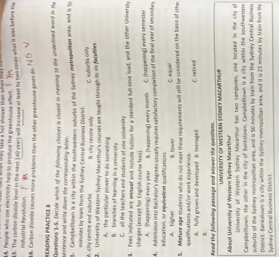 they take a hot shower than when they more
14. People who use electricity help to produce the greenhouse effect. F Yes
15. The carbon dioxide level in the next 140 years will increase at least by two times what it was before the
Industrial Revolution.
16. Carbon dioxide causes more problems than the other greenhouse gases do.
READING PRACTICE B
Questions 1.5 Decide which of the following choices is closest in meaning to the underlined word in the
sentence and write down the corresponding letter.
1. Campbelltown is a city within the southwestern suburbs of the Sydney metropolitan area, and is 50
minutes by train from the Sydney Central Business District.
A. city centre and suburbs
B. city centre only
C. suburbs only
2. University of Western Sydney Macarthur's courses are taught through its six faculties.
A. the particular power to do something
B. branches of learning in a university
C. all the teachers and students of one university
3. Fees indicated are annual and Include tultion for a standard full-time load, and the other University
charges (except for English course fees).
A. (happening) every year
B. (happening) every month
C. (happening) every semester
4. Admission into Bachelor's degrees usually requires satisfactory completion of the final year of secondary
education, or equivalent qualifications.
A. higher
B. lower
C. equal
5. Mature age students who do not meet these requirements will still be considered on the basis of other
qualifications and/or work experience.
A. fully grown and developed B.teenaged
C. retired
B.
Read the following passage and answer the questions.
UNIVERSITY OF WESTERN SYDNEY MACARTHUR
About University of Western Sydney Macarthur
University of Western Sydney Macarthur has two campuses one located in the city of
Campbelltown, the other in the city of Bankstown Campbelltown is a city within the southwestern
suburbs of the Sydney metropolitan area, and is 50 minutes by train from the Sydney Central Business
District, Bankstown is a city within the Sydney metropolitan area, and it is 25 minutes by train from the
Sydney Central Business District.