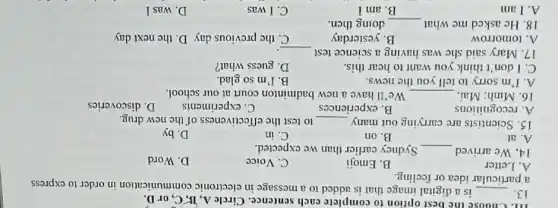 III. Choose the best option to complete each sentence. Circle A , B, C, or D.
13. __ is a digital image that is added to a message in electronic communication in order to express
a particular idea or feeling.
A. Letter
B. Emoji
C. Voice
D. Word
14. We arrived __ Sydney earlier than we expected.
A. at
B. on
C. in
D. by
15. Scientists are carrying out many __ to test the effectiveness of the new drug.
A. recognitions
B. experiences
C. experiments
D. discoveries
16. Minh: Mai. __ We'll have a new badminton court at our school.
A. I'm sorry to tell you the news.
B. I'm so glad.
C. I don't think you want to hear this.
D. guess what?
17. Mary said she was having a science test __
A. tomorrow
B. yesterday
C. the previous day D. the next day
18. He asked me what __ doing then.
A. I am
B. am I
C. I was
D. was I