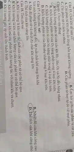 Câu 15. Chất khí dễ nén vi:
A. Các phân tử khí chuyển động hỗn loạn không ngừng. B. Lực hút giữa các phân tử rất yêu.
C. Các phân tử ở cách xa nhau.
D. Các phân tử bay tự do về mọi phía.
Câu 16. Chọn câu đúng
A. Khối lượng phân từ của các khí
H_(2) .He, O_(2) và N_(2) đều bằng nhau.
B. Khối lượng phân tử của O_(2) nặng nhất trong 4 loai khí trên.
C. Khối lượng phân từ của N_(2) nặng nhất trong 4 loại khí trên.
D. Khối lượng phân từ của He nhẹ nhất trong 4 loại khí trên.
Câu 17. Chọn câu sai:
Với một lượng khí không đối, áp suất chất khí càng lớn khi
B. Nhiệt độ của khí càng cao
A. Mật độ phân từ và nhiệt độ chất khí càng lớn
D. Thể tích của khí càng nhỏ
C. Thê tích của khí càng lớn
Câu 18. Tìm câu sai
A. Khí lí tường là khí mà thế tích của các phân tử có thể bỏ qua.
B. Khí lí tưởng là khí mà khối lượng của các phân tử có thế bỏ qua.
C. Khí lí tường là khí mà các phân tử chỉ tương tác với nhau khi va chạm.
D. Khí lí tưởng gây áp suất lên thành bình.