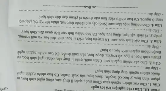 Phân III. Câu trắc nghiệm trả lời ngắn
Câu 1. Cho các nhóm ngành sau: Chǎn nuôi, quản lí thuỷ sản, công nghệ sinh học, sự
phạm sinh học, y học cổ truyền, dược học, sản xuất thuốc . Có bao nhiêu ngành nghề
thuộc nhóm ngành ứng dụng sinh học?
- Đáp án:...............
__
Câu 2. Cho
sau: Chǎn nuôi, quản lí thuỷ sản, công nghệ sinh học, sư
phạm sinh học, y học cổ truyền, dược học, sản xuất thuốc . Có bao nhiêu ngành nghề
thuộc nhóm ngành sinh học cơ bản?
Đáp án: __
Câu 3. Cho các lĩnh vực sau: Di truyền học, triết lí học, sinh thái học và môi trường,
pháp y, vi sinh vật học động lực học. Có bao nhiêu lĩnh vực liên quan đến Sinh học?
- Đáp án:........
__
Câu 4. Cho những việc làm sau: Nuôi cấy mô tế bào thực vật, nhân bản người, ghép nội
tạng ở người. Có bao nhiêu việc làm nào ở trên vi phạm đạo đức sinh hoc?
Đáp án: __
trình