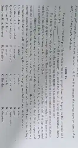 Read the following passage and mark the letter A, B, C, or D to indicate the correct word or phrase that
go and will never meet ner
best fits each the numbered blanks.
ROBOTS
Ever since it was first possible to make a real robot, people have been hoping for the invention of a
machine (34) __ would do all the necessary jobs around the house. If boring and repetitive factory
work could be (35) __ by robots, why not boring and repetitive household chores too?
For a long time the only people who really gave the problem their attention were amateur inventors.
And they came up against a major difficulty That is, housework is actually very complex. It has never been
one job, it has always been many. A factory robot (36) __ one task endlessly until it is reprogrammed
to do something else . It doesn't run the whole factory. A housework robot, on the other hand, has to do (37)
__ different types of cleaning and carrying jobs and also has to cope with all the different shapes and
positions of rooms, furniture , ornaments, cats and dogs (38) __ there have been some developments
recently. Sensors are available to help the robot locate objects and avoid obstacles. We have the technology
to produce the hardware All that is missing the software- the programs that will operate the machine.
Question 34.A. that
B. what
C. when
Question 35. A. succeeded
B. managed
C. made
Question 36. A. carries over
B. carries off
C. carries out
Question 37. A. little
B. some
C. much
Question 38. A. However
B. Therefore
C. Besides
D. where
D. given
D. carries away
D. few
D. Moreover